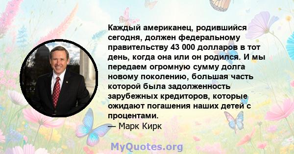 Каждый американец, родившийся сегодня, должен федеральному правительству 43 000 долларов в тот день, когда она или он родился. И мы передаем огромную сумму долга новому поколению, большая часть которой была