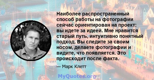 Наиболее распространенный способ работы на фотографии сейчас ориентирован на проект: вы идете за идеей. Мне нравится старый путь, интуитивно понятный подход. Вы следите за своим носом, делаете фотографии и видите, что