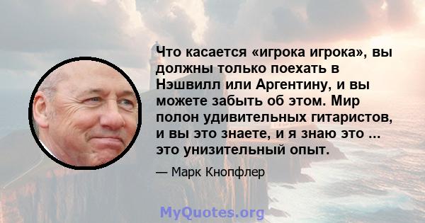 Что касается «игрока игрока», вы должны только поехать в Нэшвилл или Аргентину, и вы можете забыть об этом. Мир полон удивительных гитаристов, и вы это знаете, и я знаю это ... это унизительный опыт.