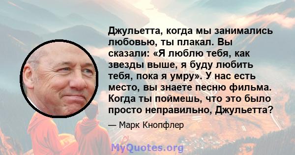 Джульетта, когда мы занимались любовью, ты плакал. Вы сказали: «Я люблю тебя, как звезды выше, я буду любить тебя, пока я умру». У нас есть место, вы знаете песню фильма. Когда ты поймешь, что это было просто