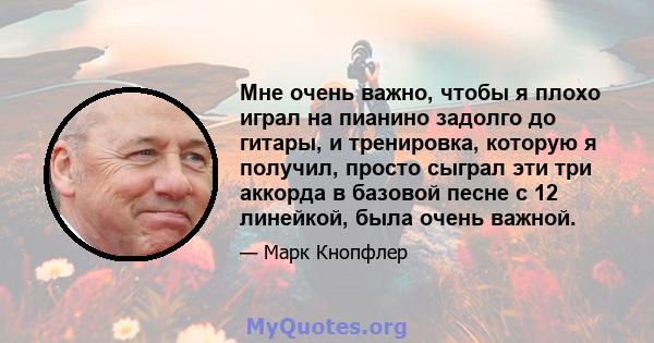 Мне очень важно, чтобы я плохо играл на пианино задолго до гитары, и тренировка, которую я получил, просто сыграл эти три аккорда в базовой песне с 12 линейкой, была очень важной.