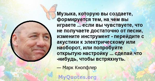 Музыка, которую вы создаете, формируется тем, на чем вы играете ... если вы чувствуете, что не получаете достаточно от песни, измените инструмент - перейдите с акустики к электрическому или наоборот, или попробуйте