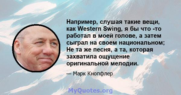 Например, слушая такие вещи, как Western Swing, я бы что -то работал в моей голове, а затем сыграл на своем национальном; Не та же песня, а та, которая захватила ощущение оригинальной мелодии.