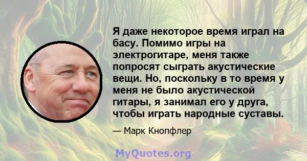 Я даже некоторое время играл на басу. Помимо игры на электрогитаре, меня также попросят сыграть акустические вещи. Но, поскольку в то время у меня не было акустической гитары, я занимал его у друга, чтобы играть