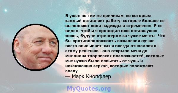 Я ушел по тем же причинам, по которым каждый оставляет работу, которые больше не выполняют свои надежды и стремления. Я не видел, чтобы я проводил всю оставшуюся жизнь, будучи стрингером за чужие мечты. Что бы