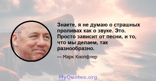 Знаете, я не думаю о страшных проливах как о звуке. Это. Просто зависит от песни, и то, что мы делаем, так разнообразно.