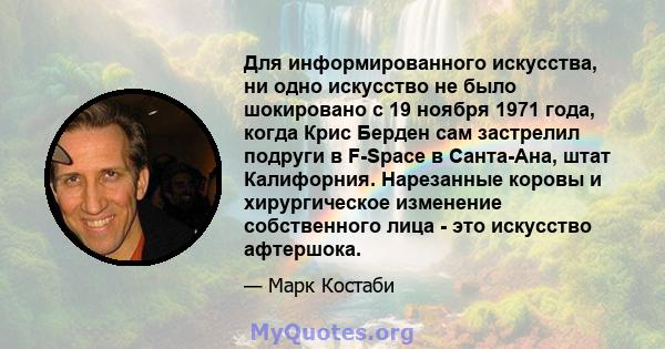 Для информированного искусства, ни одно искусство не было шокировано с 19 ноября 1971 года, когда Крис Берден сам застрелил подруги в F-Space в Санта-Ана, штат Калифорния. Нарезанные коровы и хирургическое изменение