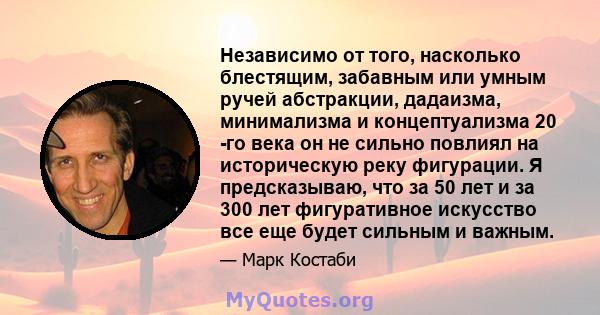 Независимо от того, насколько блестящим, забавным или умным ручей абстракции, дадаизма, минимализма и концептуализма 20 -го века он не сильно повлиял на историческую реку фигурации. Я предсказываю, что за 50 лет и за