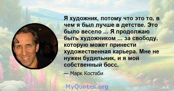 Я художник, потому что это то, в чем я был лучше в детстве. Это было весело ... Я продолжаю быть художником ... за свободу, которую может принести художественная карьера. Мне не нужен будильник, и я мой собственный босс.