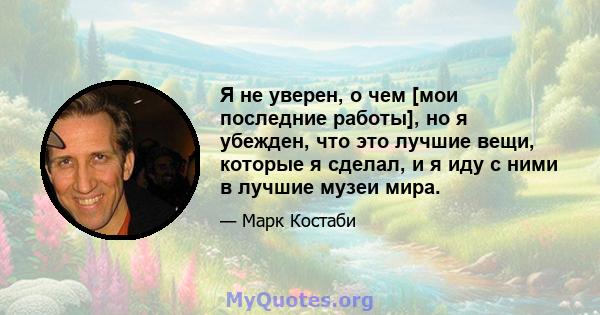 Я не уверен, о чем [мои последние работы], но я убежден, что это лучшие вещи, которые я сделал, и я иду с ними в лучшие музеи мира.