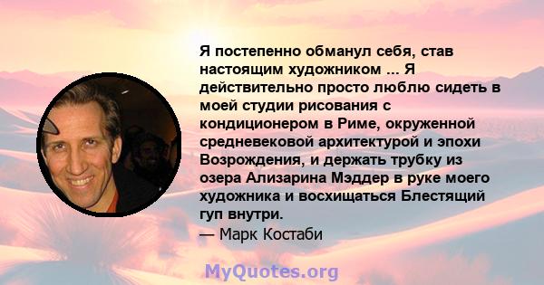 Я постепенно обманул себя, став настоящим художником ... Я действительно просто люблю сидеть в моей студии рисования с кондиционером в Риме, окруженной средневековой архитектурой и эпохи Возрождения, и держать трубку из 