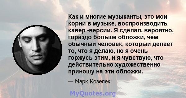 Как и многие музыканты, это мои корни в музыке, воспроизводить кавер -версии. Я сделал, вероятно, гораздо больше обложки, чем обычный человек, который делает то, что я делаю, но я очень горжусь этим, и я чувствую, что