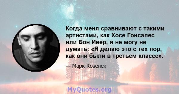 Когда меня сравнивают с такими артистами, как Хосе Гонсалес или Бон Ивер, я не могу не думать: «Я делаю это с тех пор, как они были в третьем классе».