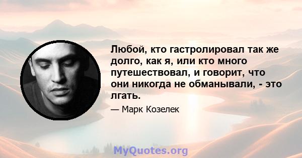 Любой, кто гастролировал так же долго, как я, или кто много путешествовал, и говорит, что они никогда не обманывали, - это лгать.