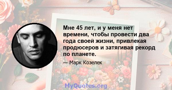 Мне 45 лет, и у меня нет времени, чтобы провести два года своей жизни, привлекая продюсеров и затягивая рекорд по планете.