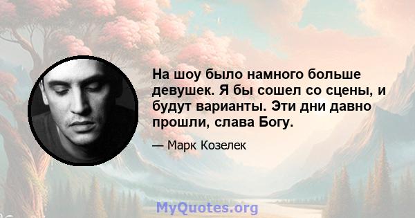 На шоу было намного больше девушек. Я бы сошел со сцены, и будут варианты. Эти дни давно прошли, слава Богу.