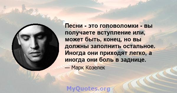 Песни - это головоломки - вы получаете вступление или, может быть, конец, но вы должны заполнить остальное. Иногда они приходят легко, а иногда они боль в заднице.