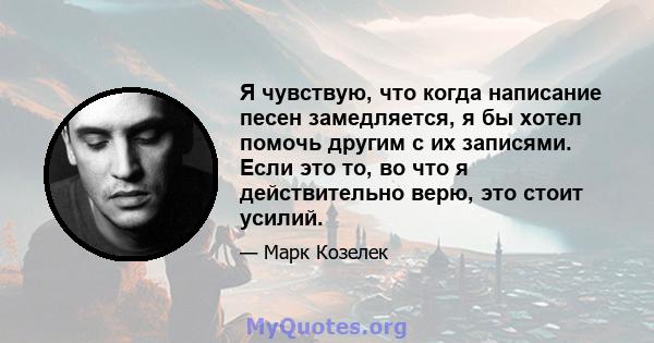 Я чувствую, что когда написание песен замедляется, я бы хотел помочь другим с их записями. Если это то, во что я действительно верю, это стоит усилий.