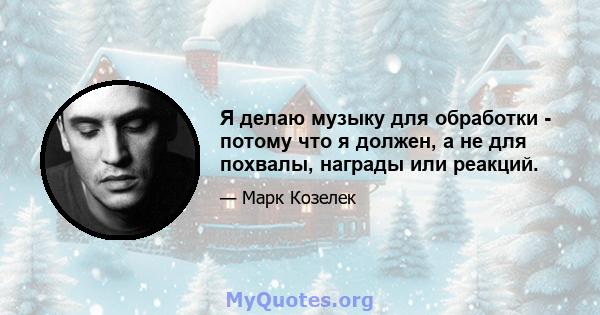 Я делаю музыку для обработки - потому что я должен, а не для похвалы, награды или реакций.