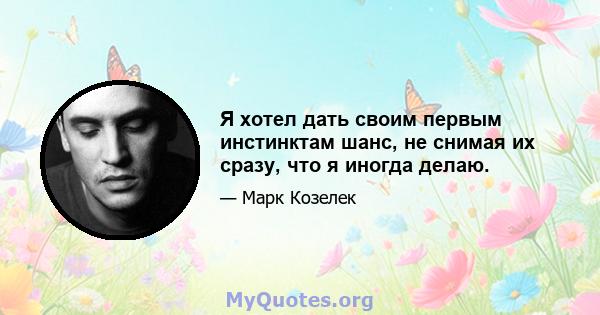 Я хотел дать своим первым инстинктам шанс, не снимая их сразу, что я иногда делаю.