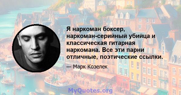 Я наркоман боксер, наркоман-серийный убийца и классическая гитарная наркомана. Все эти парни отличные, поэтические ссылки.