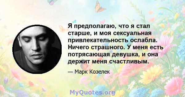 Я предполагаю, что я стал старше, и моя сексуальная привлекательность ослабла. Ничего страшного. У меня есть потрясающая девушка, и она держит меня счастливым.