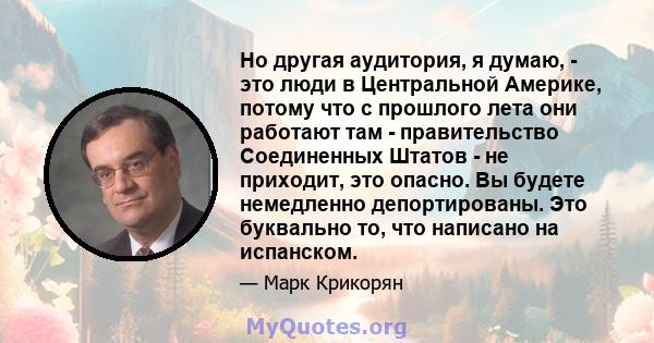 Но другая аудитория, я думаю, - это люди в Центральной Америке, потому что с прошлого лета они работают там - правительство Соединенных Штатов - не приходит, это опасно. Вы будете немедленно депортированы. Это буквально 