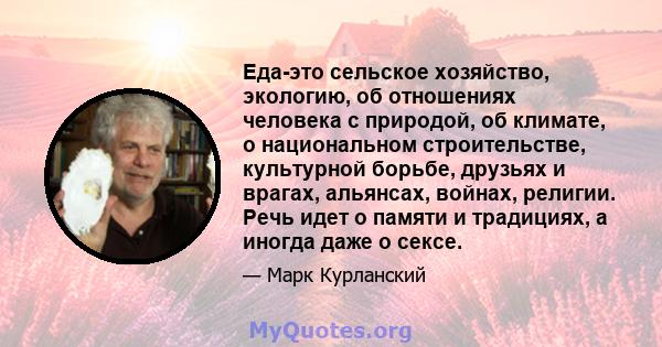 Еда-это сельское хозяйство, экологию, об отношениях человека с природой, об климате, о национальном строительстве, культурной борьбе, друзьях и врагах, альянсах, войнах, религии. Речь идет о памяти и традициях, а иногда 