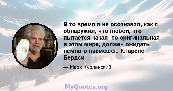 В то время я не осознавал, как я обнаружил, что любой, кто пытается какая -то оригинальная в этом мире, должен ожидать немного насмешек. Кларенс Бердси