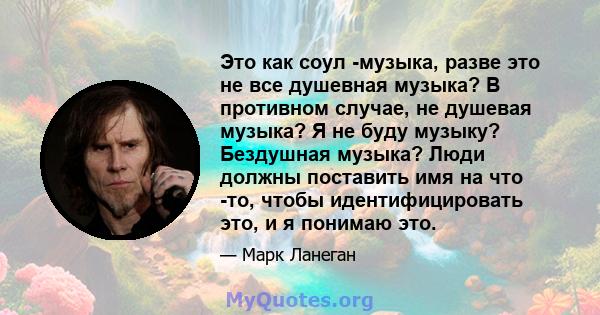 Это как соул -музыка, разве это не все душевная музыка? В противном случае, не душевая музыка? Я не буду музыку? Бездушная музыка? Люди должны поставить имя на что -то, чтобы идентифицировать это, и я понимаю это.