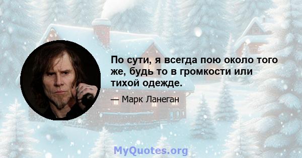 По сути, я всегда пою около того же, будь то в громкости или тихой одежде.