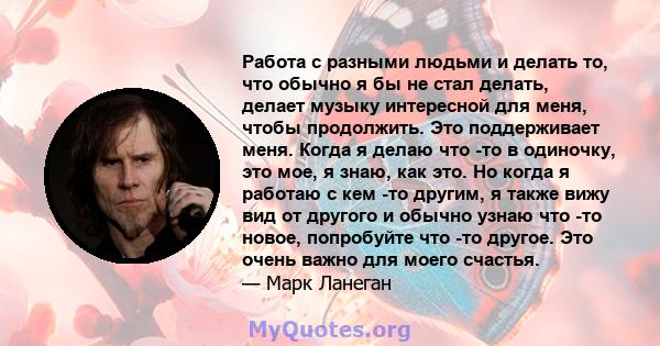 Работа с разными людьми и делать то, что обычно я бы не стал делать, делает музыку интересной для меня, чтобы продолжить. Это поддерживает меня. Когда я делаю что -то в одиночку, это мое, я знаю, как это. Но когда я