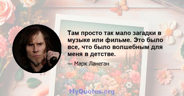 Там просто так мало загадки в музыке или фильме. Это было все, что было волшебным для меня в детстве.