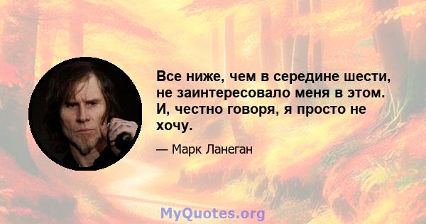 Все ниже, чем в середине шести, не заинтересовало меня в этом. И, честно говоря, я просто не хочу.