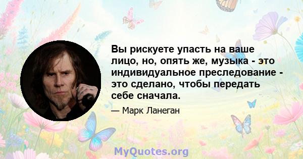 Вы рискуете упасть на ваше лицо, но, опять же, музыка - это индивидуальное преследование - это сделано, чтобы передать себе сначала.