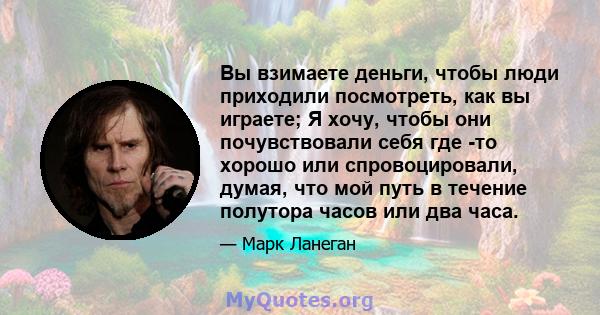 Вы взимаете деньги, чтобы люди приходили посмотреть, как вы играете; Я хочу, чтобы они почувствовали себя где -то хорошо или спровоцировали, думая, что мой путь в течение полутора часов или два часа.