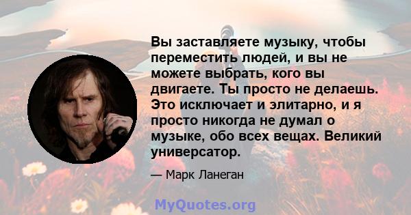 Вы заставляете музыку, чтобы переместить людей, и вы не можете выбрать, кого вы двигаете. Ты просто не делаешь. Это исключает и элитарно, и я просто никогда не думал о музыке, обо всех вещах. Великий универсатор.