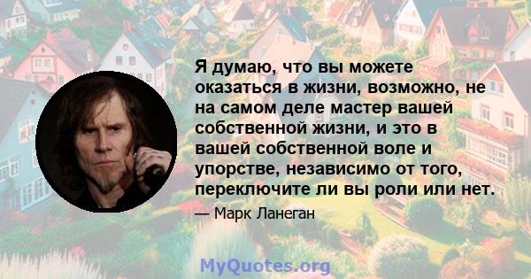 Я думаю, что вы можете оказаться в жизни, возможно, не на самом деле мастер вашей собственной жизни, и это в вашей собственной воле и упорстве, независимо от того, переключите ли вы роли или нет.