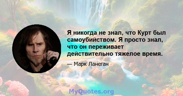 Я никогда не знал, что Курт был самоубийством. Я просто знал, что он переживает действительно тяжелое время.