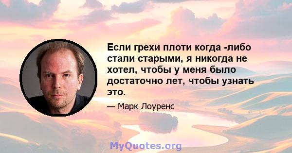 Если грехи плоти когда -либо стали старыми, я никогда не хотел, чтобы у меня было достаточно лет, чтобы узнать это.