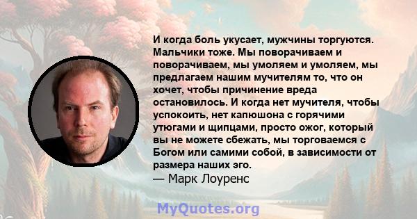 И когда боль укусает, мужчины торгуются. Мальчики тоже. Мы поворачиваем и поворачиваем, мы умоляем и умоляем, мы предлагаем нашим мучителям то, что он хочет, чтобы причинение вреда остановилось. И когда нет мучителя,