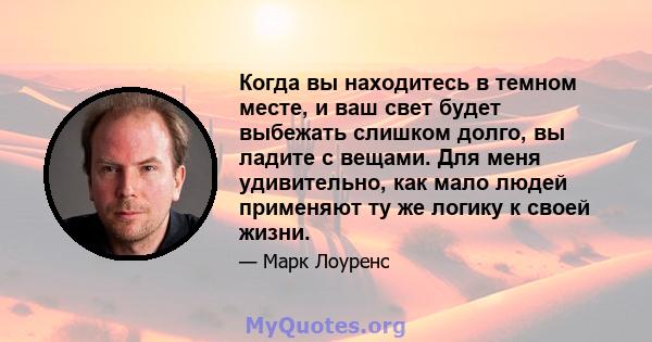 Когда вы находитесь в темном месте, и ваш свет будет выбежать слишком долго, вы ладите с вещами. Для меня удивительно, как мало людей применяют ту же логику к своей жизни.