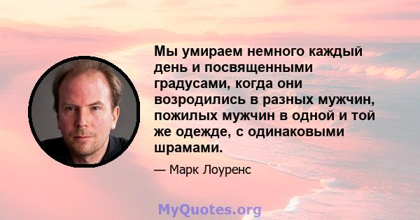 Мы умираем немного каждый день и посвященными градусами, когда они возродились в разных мужчин, пожилых мужчин в одной и той же одежде, с одинаковыми шрамами.