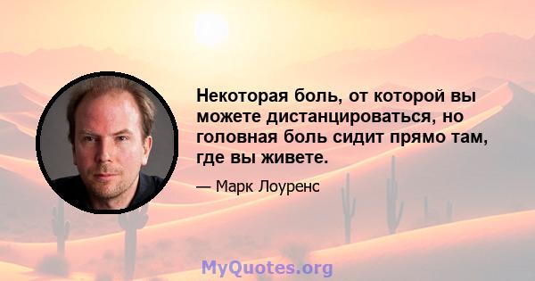 Некоторая боль, от которой вы можете дистанцироваться, но головная боль сидит прямо там, где вы живете.