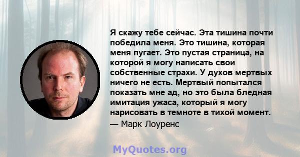 Я скажу тебе сейчас. Эта тишина почти победила меня. Это тишина, которая меня пугает. Это пустая страница, на которой я могу написать свои собственные страхи. У духов мертвых ничего не есть. Мертвый попытался показать