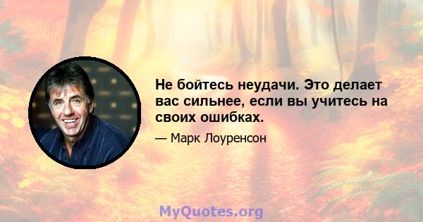 Не бойтесь неудачи. Это делает вас сильнее, если вы учитесь на своих ошибках.