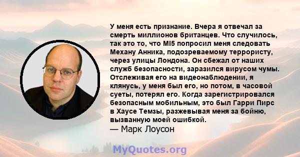 У меня есть признание. Вчера я отвечал за смерть миллионов британцев. Что случилось, так это то, что MI5 попросил меня следовать Механу Анника, подозреваемому террористу, через улицы Лондона. Он сбежал от наших служб