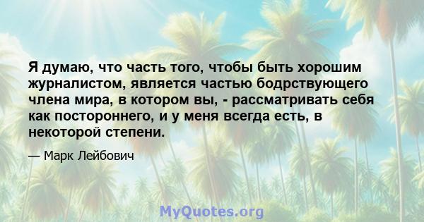 Я думаю, что часть того, чтобы быть хорошим журналистом, является частью бодрствующего члена мира, в котором вы, - рассматривать себя как постороннего, и у меня всегда есть, в некоторой степени.