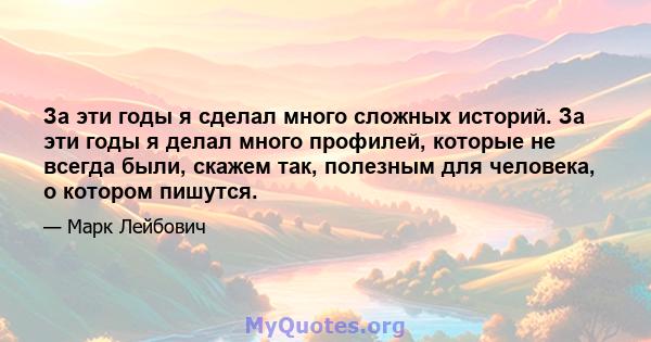 За эти годы я сделал много сложных историй. За эти годы я делал много профилей, которые не всегда были, скажем так, полезным для человека, о котором пишутся.