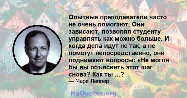 Опытные преподаватели часто не очень помогают. Они зависают, позволяя студенту управлять как можно больше. И когда дела идут не так, а не помогут непосредственно, они поднимают вопросы: «Не могли бы вы объяснить этот